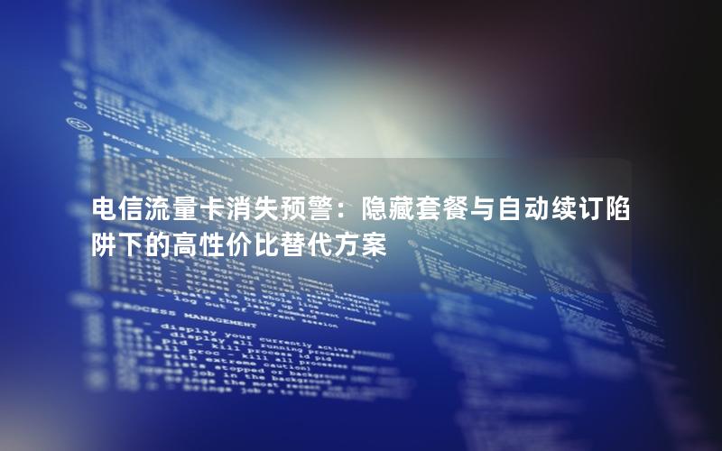 电信流量卡消失预警：隐藏套餐与自动续订陷阱下的高性价比替代方案