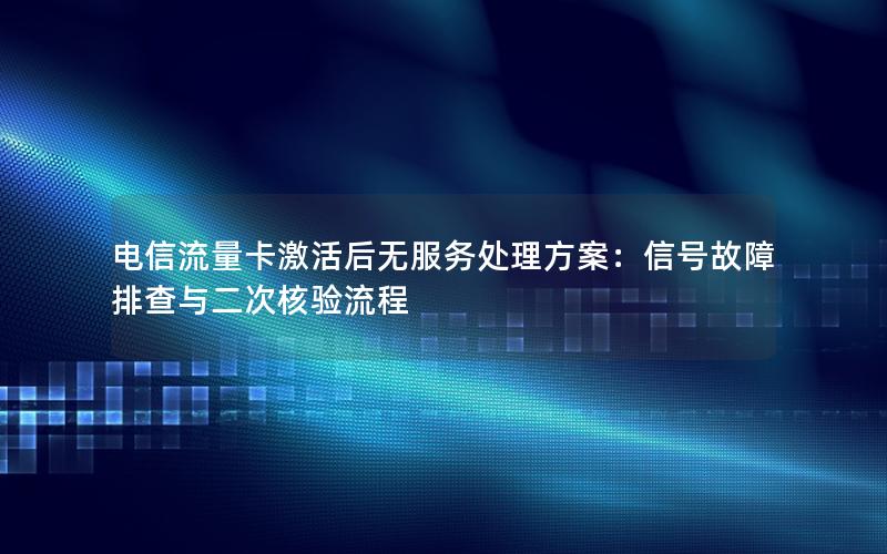 电信流量卡激活后无服务处理方案：信号故障排查与二次核验流程