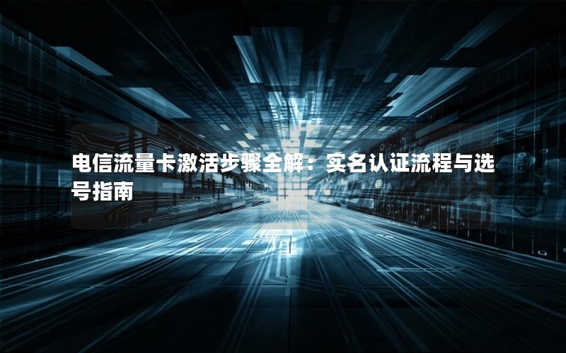 电信流量卡激活步骤全解：实名认证流程与选号指南