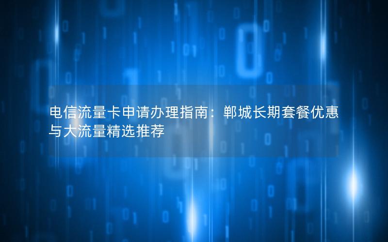 电信流量卡申请办理指南：郸城长期套餐优惠与大流量精选推荐