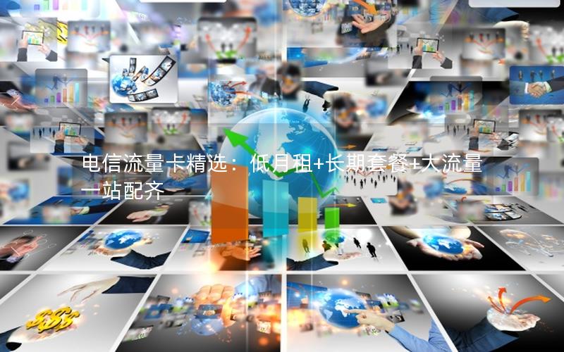 电信流量卡精选：低月租+长期套餐+大流量一站配齐