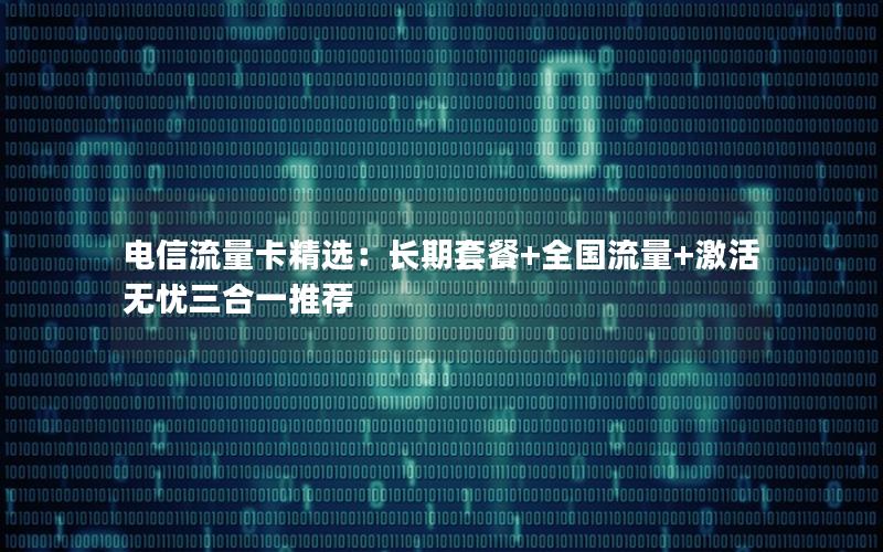 电信流量卡精选：长期套餐+全国流量+激活无忧三合一推荐