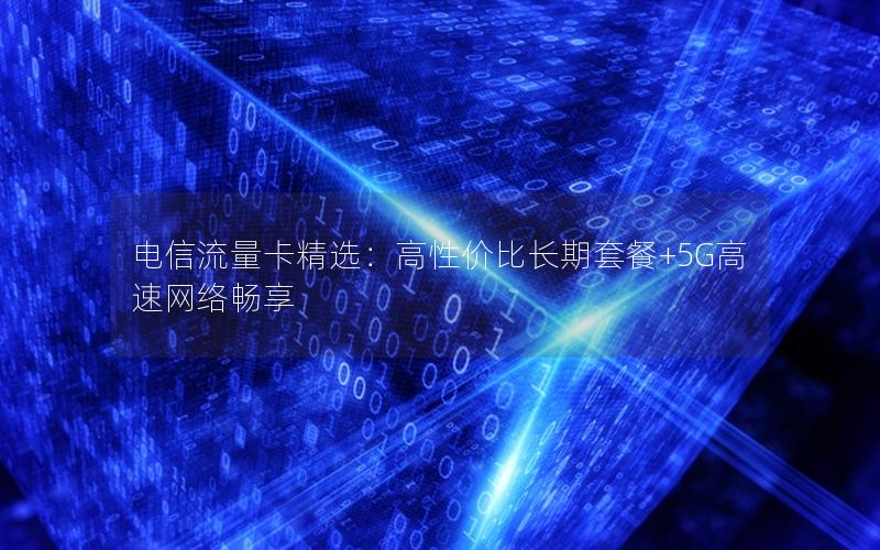 电信流量卡精选：高性价比长期套餐+5G高速网络畅享