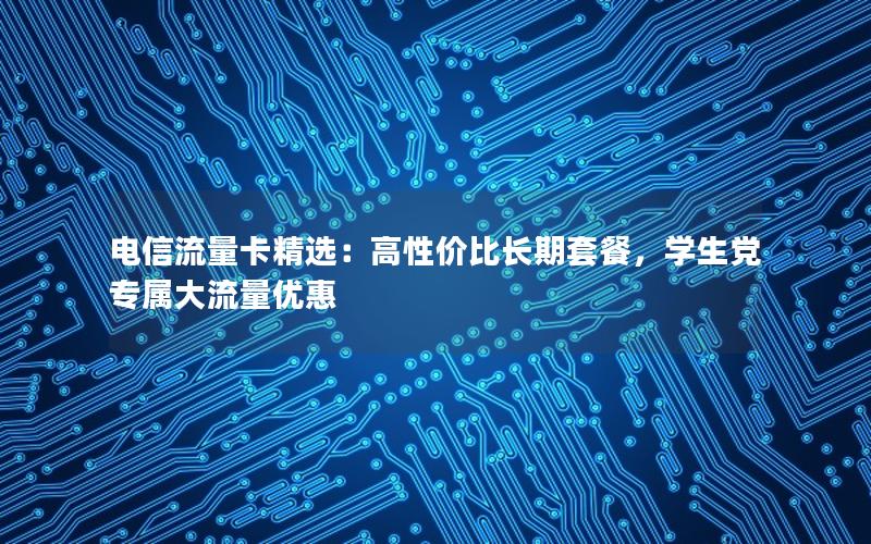 电信流量卡精选：高性价比长期套餐，学生党专属大流量优惠
