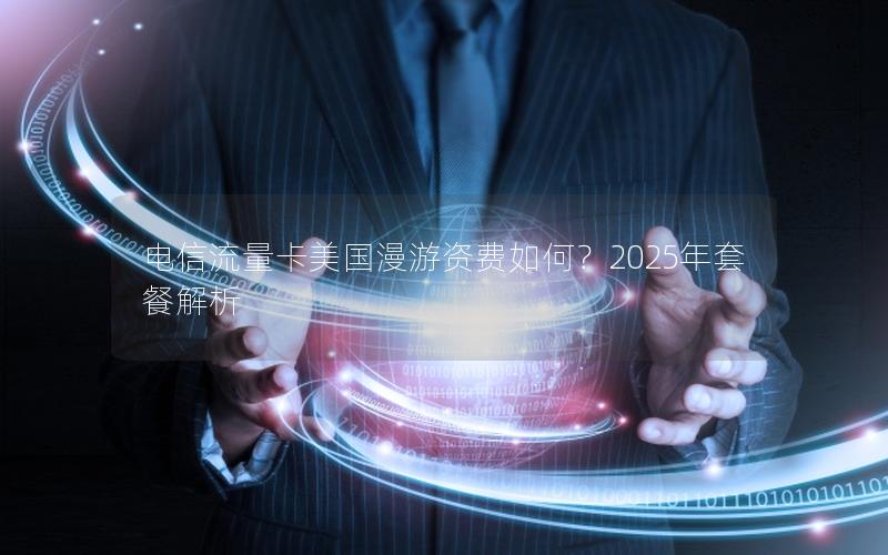 电信流量卡美国漫游资费如何？2025年套餐解析