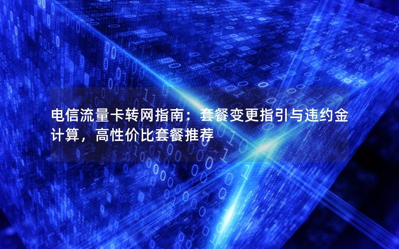 电信流量卡转网指南：套餐变更指引与违约金计算，高性价比套餐推荐