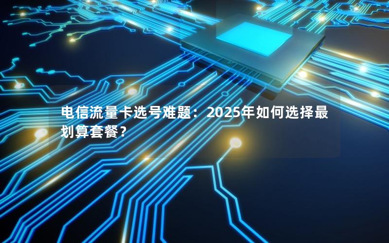 电信流量卡选号难题：2025年如何选择最划算套餐？