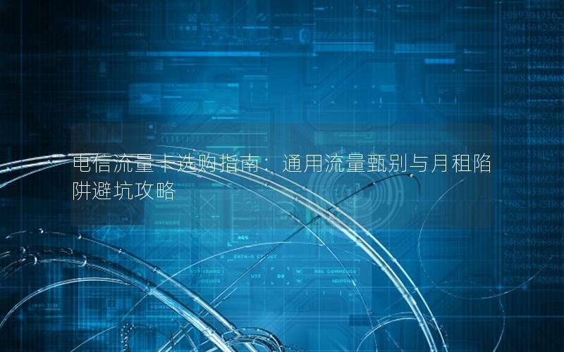 电信流量卡选购指南：通用流量甄别与月租陷阱避坑攻略