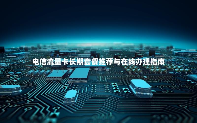 电信流量卡长期套餐推荐与在线办理指南