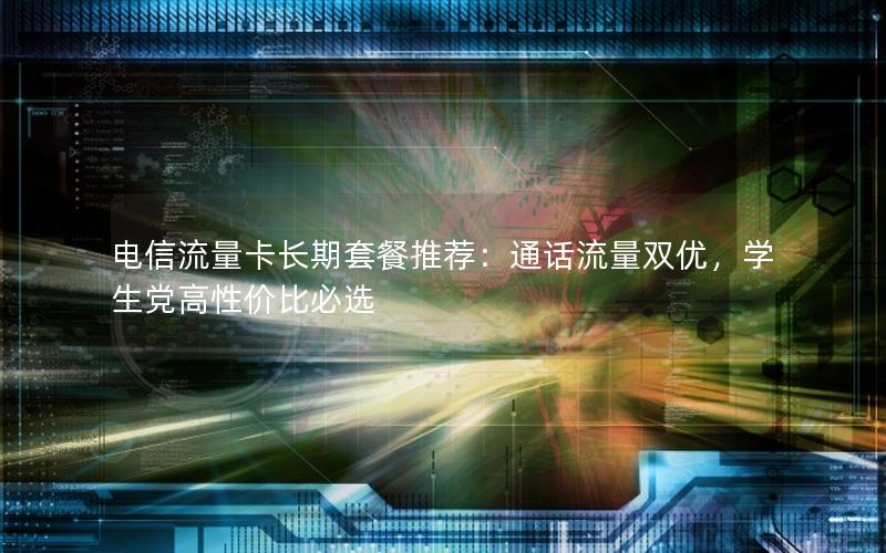 电信流量卡长期套餐推荐：通话流量双优，学生党高性价比必选