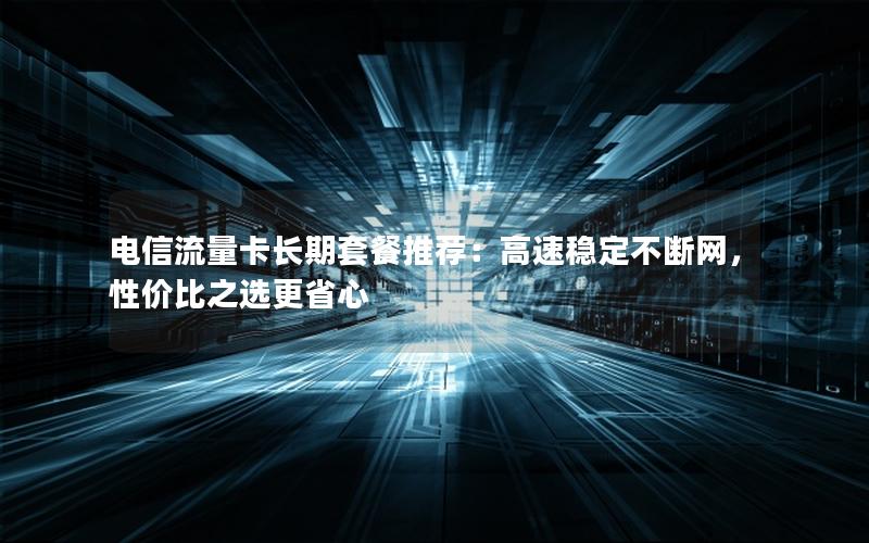 电信流量卡长期套餐推荐：高速稳定不断网，性价比之选更省心