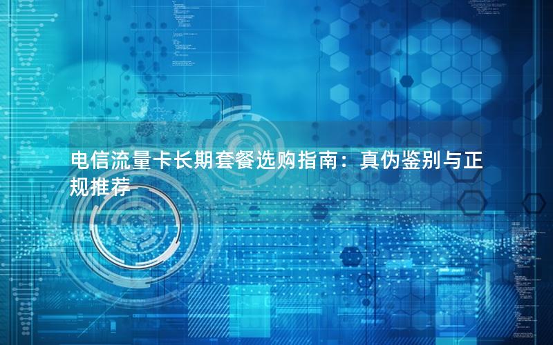 电信流量卡长期套餐选购指南：真伪鉴别与正规推荐