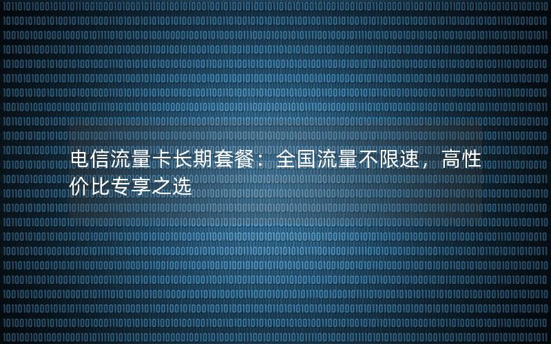 电信流量卡长期套餐：全国流量不限速，高性价比专享之选