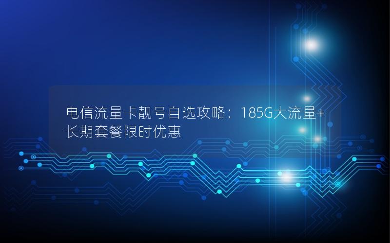 电信流量卡靓号自选攻略：185G大流量+长期套餐限时优惠
