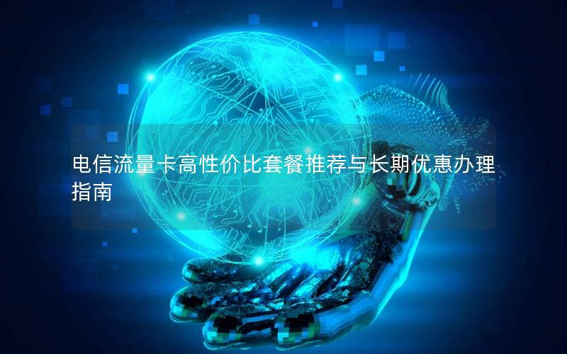 电信流量卡高性价比套餐推荐与长期优惠办理指南
