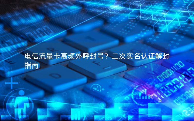 电信流量卡高频外呼封号？二次实名认证解封指南