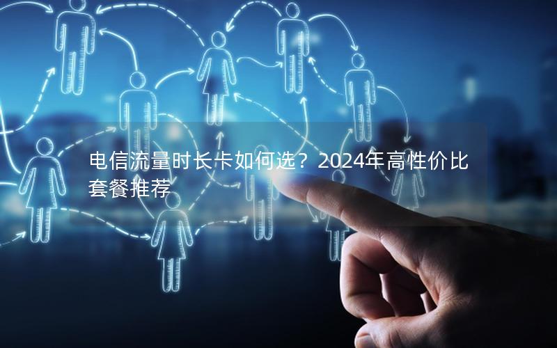 电信流量时长卡如何选？2024年高性价比套餐推荐