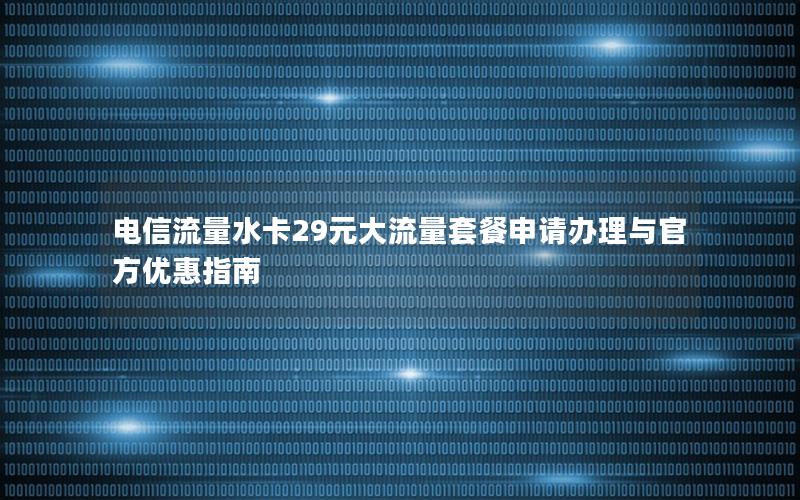 电信流量水卡29元大流量套餐申请办理与官方优惠指南