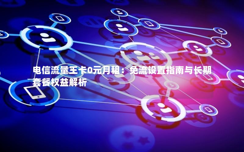 电信流量王卡0元月租：免流设置指南与长期套餐权益解析