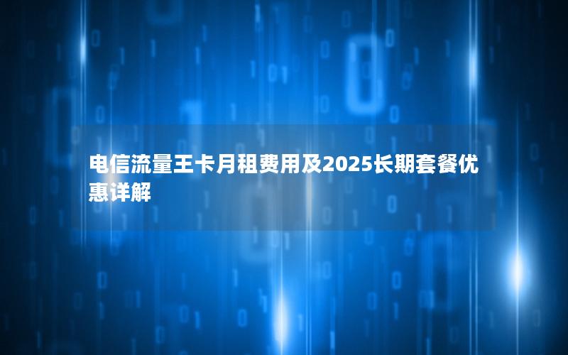 电信流量王卡月租费用及2025长期套餐优惠详解