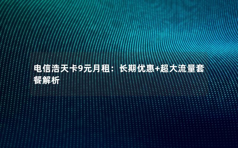 电信浩天卡9元月租：长期优惠+超大流量套餐解析