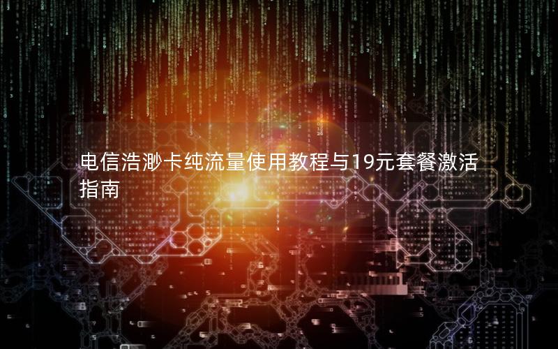 电信浩渺卡纯流量使用教程与19元套餐激活指南