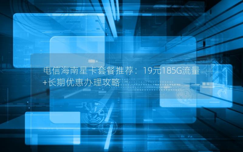 电信海南星卡套餐推荐：19元185G流量+长期优惠办理攻略