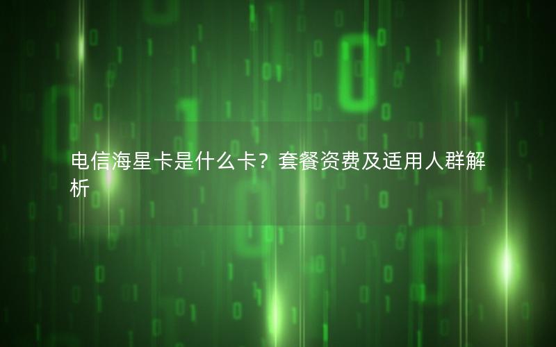电信海星卡是什么卡？套餐资费及适用人群解析