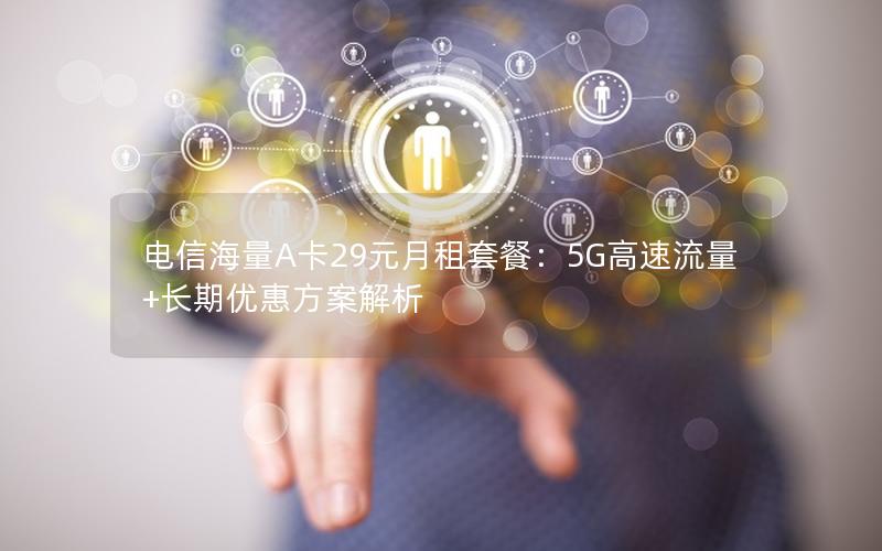 电信海量A卡29元月租套餐：5G高速流量+长期优惠方案解析
