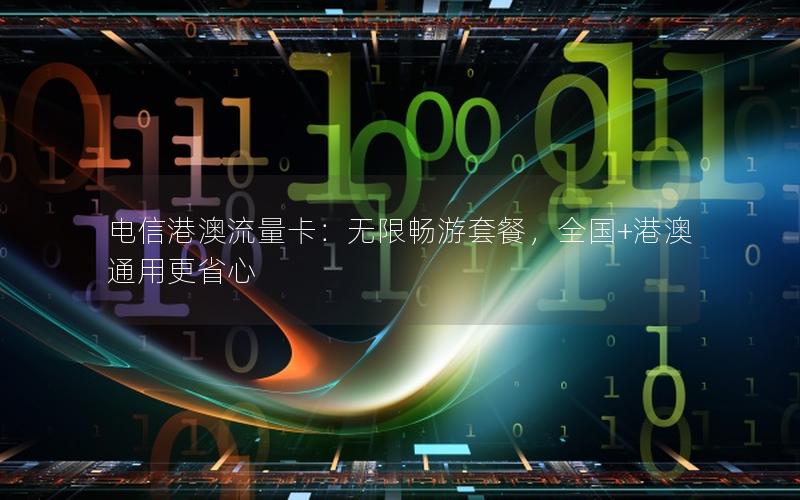 电信港澳流量卡：无限畅游套餐，全国+港澳通用更省心