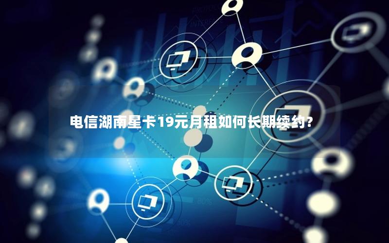 电信湖南星卡19元月租如何长期续约？