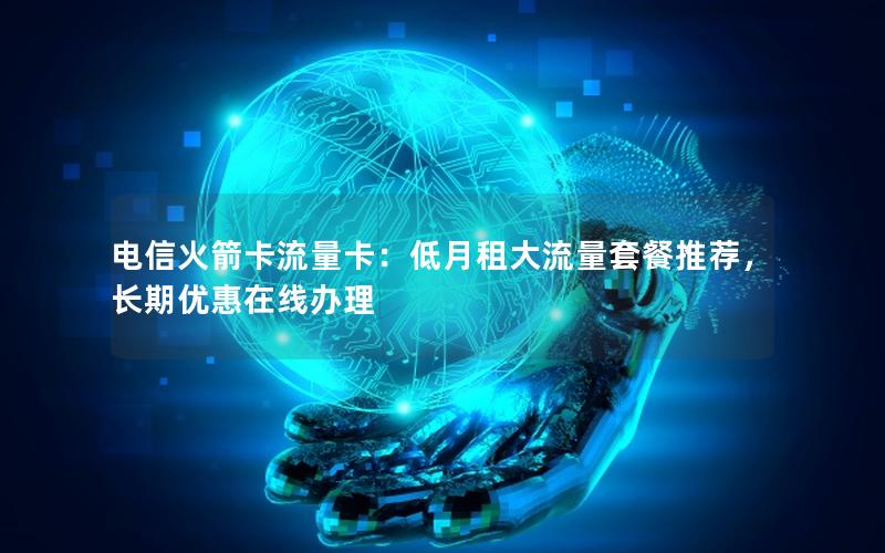 电信火箭卡流量卡：低月租大流量套餐推荐，长期优惠在线办理