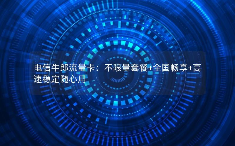 电信牛郎流量卡：不限量套餐+全国畅享+高速稳定随心用
