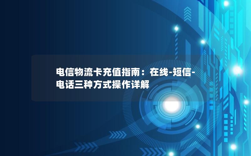 电信物流卡充值指南：在线-短信-电话三种方式操作详解
