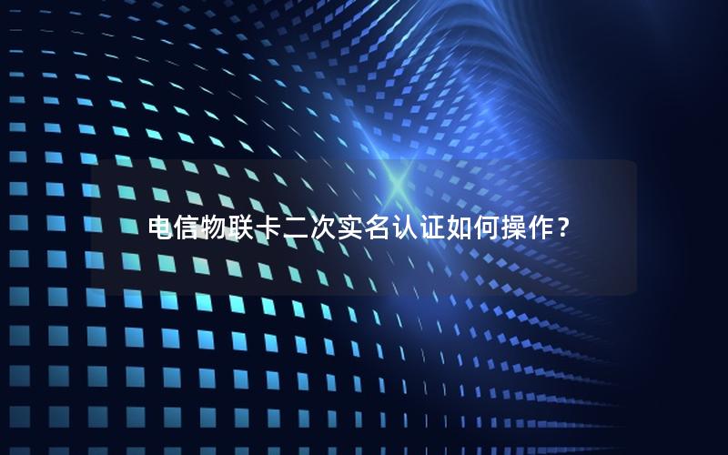 电信物联卡二次实名认证如何操作？