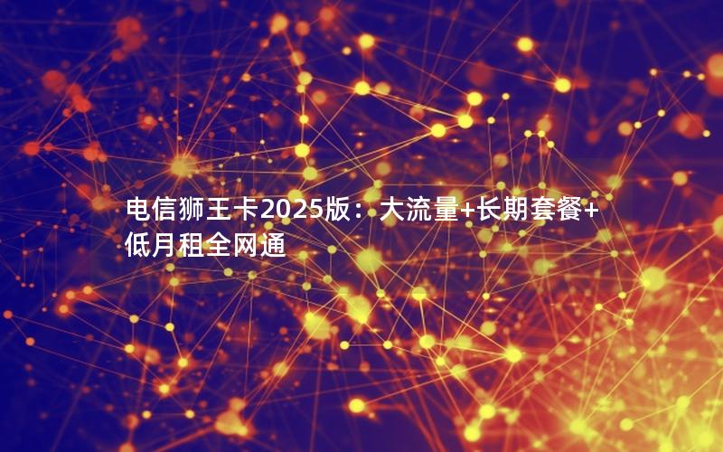 电信狮王卡2025版：大流量+长期套餐+低月租全网通