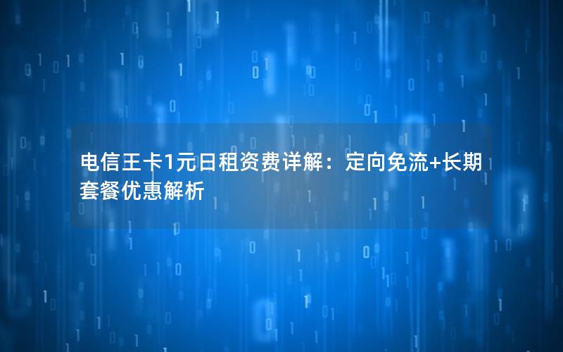 电信王卡1元日租资费详解：定向免流+长期套餐优惠解析