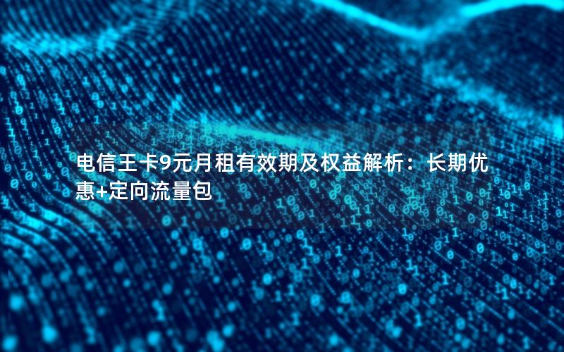电信王卡9元月租有效期及权益解析：长期优惠+定向流量包