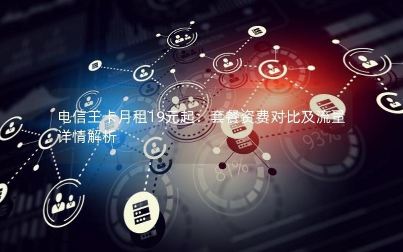 电信王卡月租19元起：套餐资费对比及流量详情解析