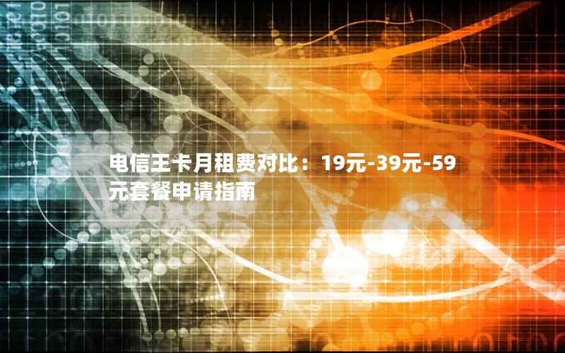 电信王卡月租费对比：19元-39元-59元套餐申请指南