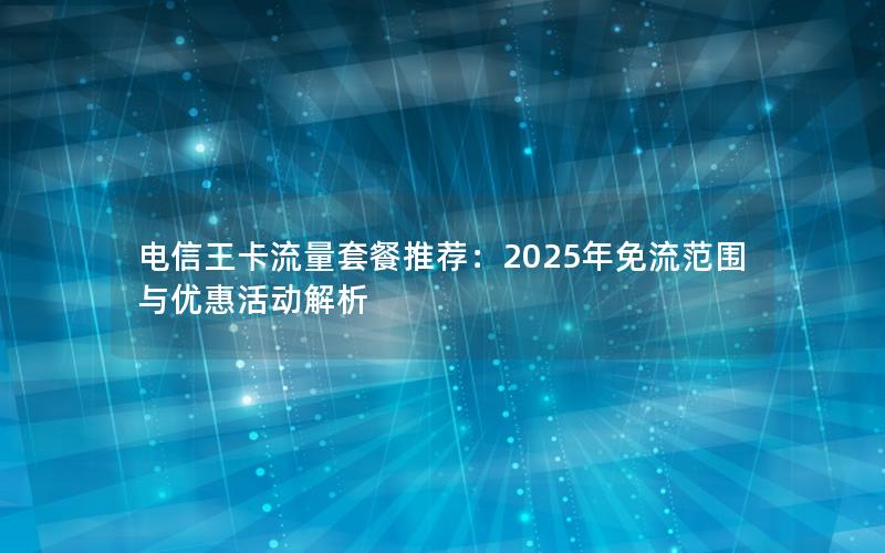 电信王卡流量套餐推荐：2025年免流范围与优惠活动解析