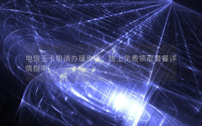 电信王卡申请办理步骤：线上免费领取套餐详情指南