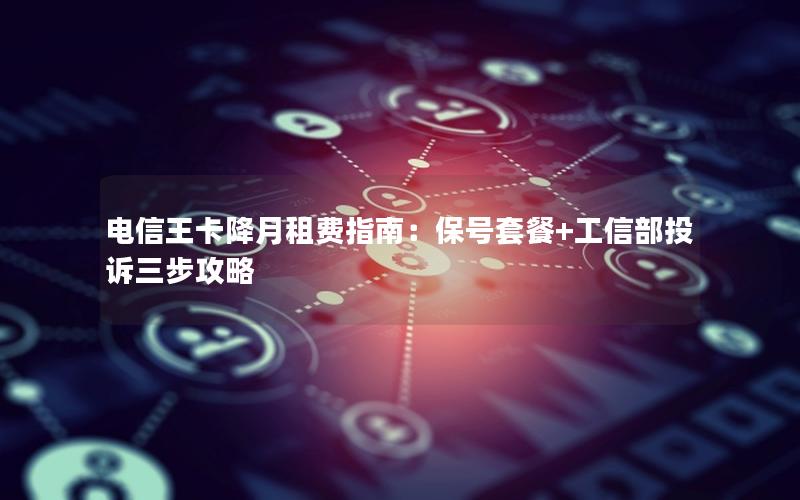 电信王卡降月租费指南：保号套餐+工信部投诉三步攻略
