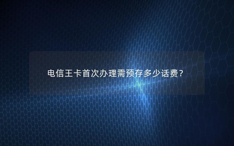 电信王卡首次办理需预存多少话费？