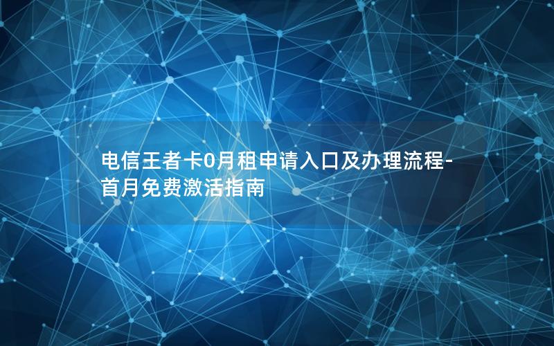 电信王者卡0月租申请入口及办理流程-首月免费激活指南