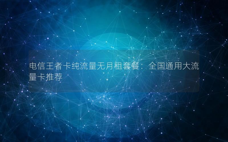 电信王者卡纯流量无月租套餐：全国通用大流量卡推荐