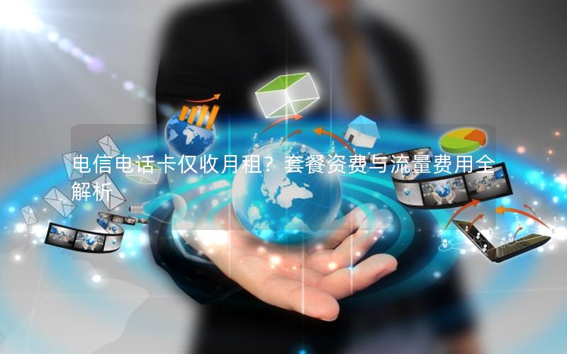 电信电话卡仅收月租？套餐资费与流量费用全解析