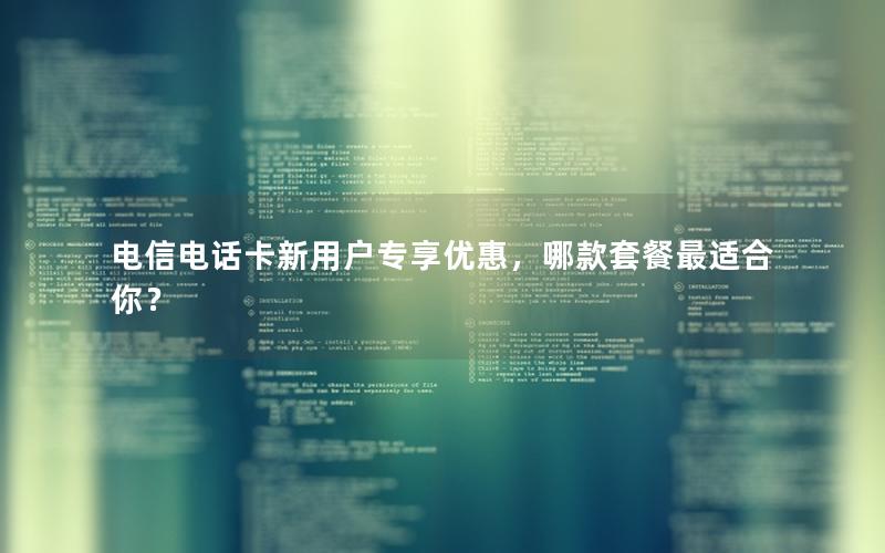 电信电话卡新用户专享优惠，哪款套餐最适合你？