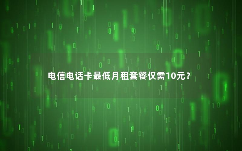 电信电话卡最低月租套餐仅需10元？