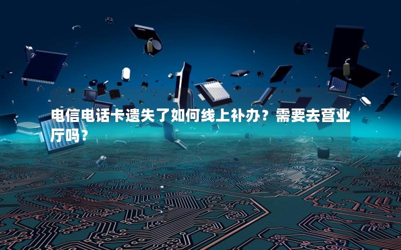 电信电话卡遗失了如何线上补办？需要去营业厅吗？